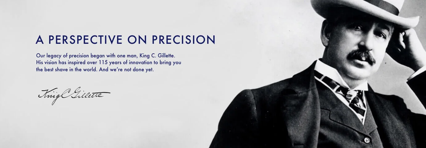 A pespective on precision. Our legacy of precision began with one man, King C. Gillette. His vision has inspired over 115 years of innovation.